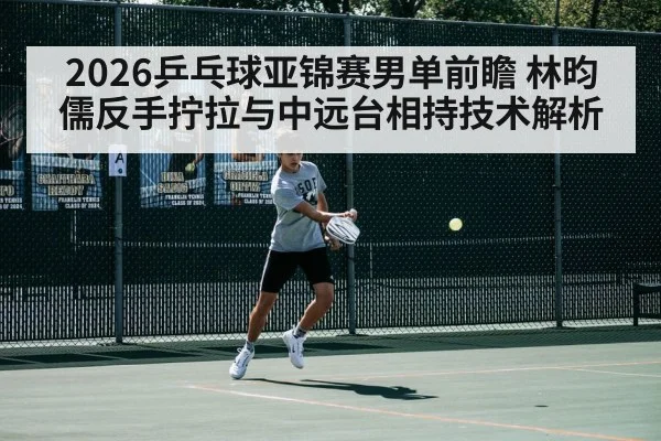 2026乒乓球亚锦赛男单前瞻 林昀儒反手拧拉与中远台相持技术解析